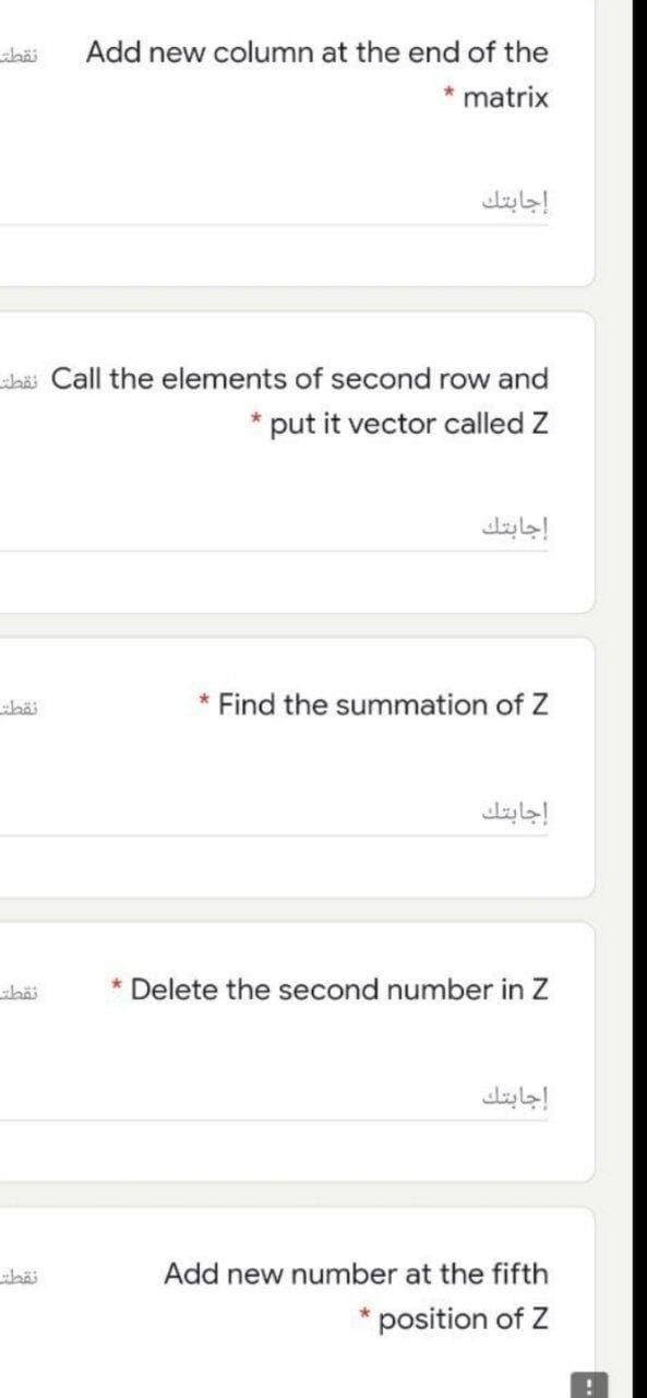 Add new column at the end of the
* matrix
إجابتك
shäi Call the elements of second row and
*put it vector called Z
إجابتك
* Find the summation of Z
إجابتك
* Delete the second number in Z
إجابتك
Add new number at the fifth
position of Z
