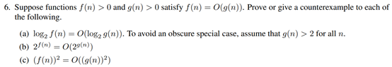 6. Suppose functions f(n) > 0 and g(n) > 0 satisfy f(n) = 0(9(n)). Prove or give a counterexample to each of
the following.
(a) log, f(n) = O(log, 9(n)). To avoid an obscure special case, assume that g(n) > 2 for all n.
(b) 2/(n) = 0(29(n))
%3D
%3D
(c) (f(n))² = 0(g(n))")
