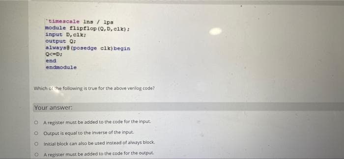 timescale Ins / 1ps
module flipflop (Q, D, clk):
input D, clk:
output Q:
alwayae (posedge clk) begin
end
endmodule
Which of the following is true for the above verilog code?
Your answer:
O A register must be added to the code for the input.
O Output is equal to the inverse of the input.
O Initial block can also be used instead of always block.
O A register must be added to the code for the output.
