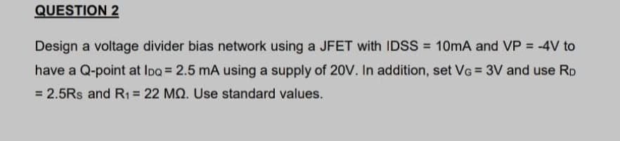 QUESTION 2
Design a voltage divider bias network using a JFET with IDSS = 10mA and VP = -4V to
have a Q-point at Ipa = 2.5 mA using a supply of 20V. In addition, set VG = 3V and use Rp
%3D
= 2.5Rs and R1= 22 MQ. Use standard values.
