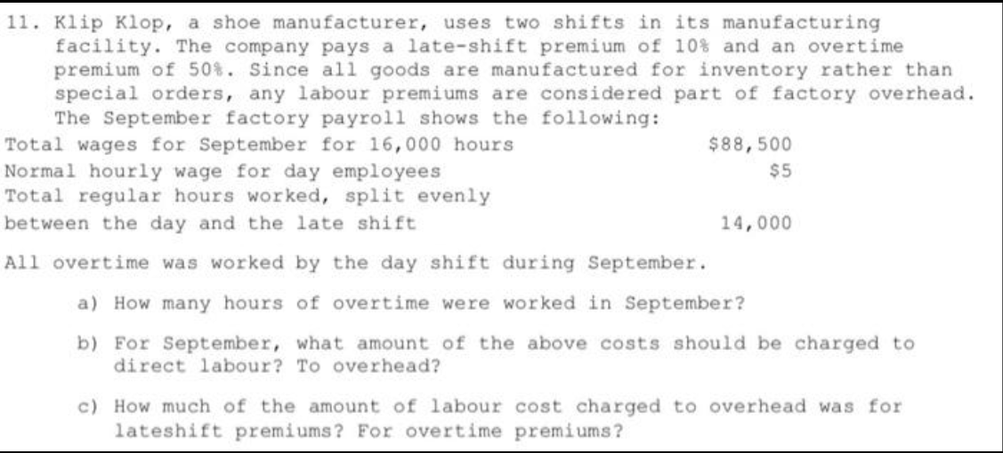 11. Klip Klop, a shoe manufacturer, uses two shifts in its manufacturing
facility. The company pays a late-shift premium of 10% and an overtime
premium of 50%. Since all goods are manufactured for inventory rather than
special orders, any labour premiums are considered part of factory overhead.
The September factory payroll shows the following:
Total wages for September for 16,000 hours
Normal hourly wage for day employees
Total regular hours worked, split evenly
between the day and the late shift.
All overtime was worked by the day shift during September.
a) How many hours of overtime were worked in September?
b) For September, what amount of the above costs should be charged to
direct labour? To overhead?
$88,500
$5
14,000
c) How much of the amount of labour cost charged to overhead was for
lateshift premiums? For overtime premiums?