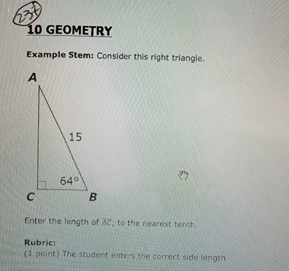 231
10 GEOMETRY
Example Stem: Consider this right triangle.
A
15
64°
Enter the length of AC, to the nearest tenth.
Rubric:
(1 point) The student enters the correct side length
