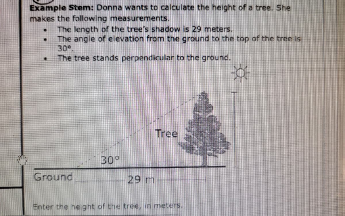 Example Stem: Donna wants to calculate the height of a tree. She
makes the following measurements.
The length of the tree's shadow is 29 meters.
• The angle of elevation from the ground to the top of the tree is
30°.
The tree stands perpendicular to the ground.
Tree
30°
Ground
29 m
Enter the height of the tree, in meters.
