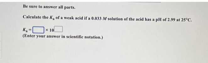 Be sure to answer all parts.
Calculate the K₂ of a weak acid if a 0.033 M solution of the acid has a pH of 2.99 at 25°C.
K₁²
x 10
(Enter your answer in scientific notation.)