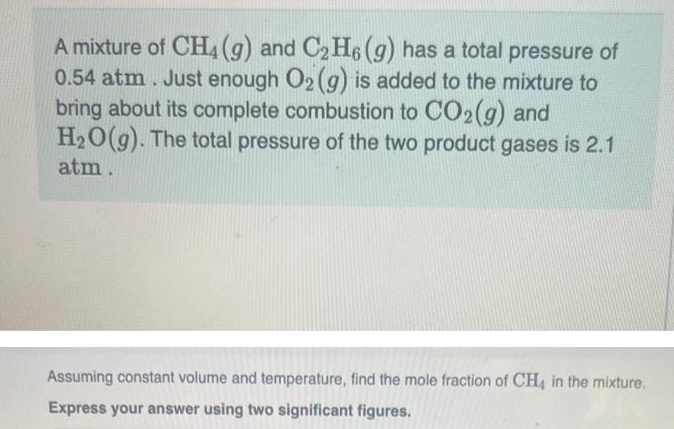 A mixture of CH4 (g) and C₂H6 (g) has a total pressure of
0.54 atm. Just enough O2 (g) is added to the mixture to
bring about its complete combustion to CO2(g) and
H₂O(g). The total pressure of the two product gases is 2.1
atm.
Assuming constant volume and temperature, find the mole fraction of CH4 in the mixture.
Express your answer using two significant figures.