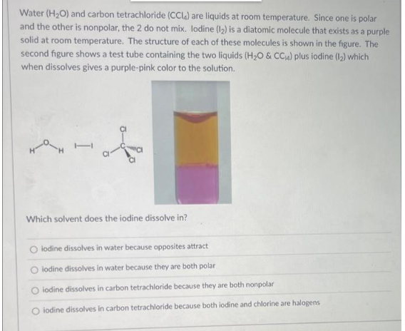 Water (H₂O) and carbon tetrachloride (CCl4) are liquids at room temperature. Since one is polar
and the other is nonpolar, the 2 do not mix. lodine (1₂) is a diatomic molecule that exists as a purple
solid at room temperature. The structure of each of these molecules is shown in the figure. The
second figure shows a test tube containing the two liquids (H₂O & CC₁4) plus iodine (1₂) which
when dissolves gives a purple-pink color to the solution.
HO
Which solvent does the iodine dissolve in?
iodine dissolves in water because opposites attract
iodine dissolves in water because they are both polar
O iodine dissolves in carbon tetrachloride because they are both nonpolar
O iodine dissolves in carbon tetrachloride because both iodine and chlorine are halogens