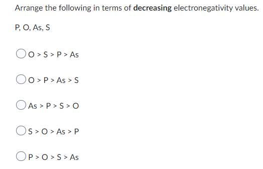 Arrange the following in terms of decreasing electronegativity values.
P, O, As, S
OO> S > P > As
Oo> P > As > S
As > P > S > O
OS> O > As > P
OP>O> S > As