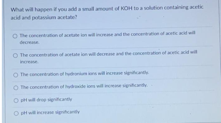 What will happen if you add a small amount of KOH to a solution containing acetic
acid and potassium acetate?
The concentration of acetate ion will increase and the concentration of acetic acid will
decrease.
O The concentration of acetate ion will decrease and the concentration of acetic acid will
increase.
O The concentration of hydronium ions will increase significantly.
O The concentration of hydroxide ions will increase significantly..
pH will drop significantly
pH will increase significantly