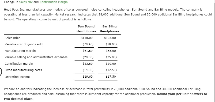 Change in Sales Mix and Contribution Margin
Head Pops Inc. manufactures two models of solar-powered, noise-canceling headphones: Sun Sound and Ear Bling models. The company is
operating at less than full capacity. Market research indicates that 28,000 additional Sun Sound and 30,000 additional Ear Bling headphones could
be sold. The operating income by unit of product is as follows:
Sun Sound
Ear Bling
Headphones Headphones
Sales price
$140.00
$125.00
Variable cost of goods sold
(78.40)
(70.00)
Manufacturing margin
$61.60
$55.00
(28.00)
Variable selling and administrative expenses
(25.00)
Contribution margin
$33.60
$30.00
Fixed manufacturing costs
(14.00)
(12.50)
$19.60
$17.50
Operating income
Prepare an analysis indicating the increase or decrease in total profitability if 28,000 additional Sun Sound and 30,000 additional Ear Bling
headphones are produced and sold, assuming that there is sufficient capacity for the additional production. Round your per unit answers to
two decimal place.
