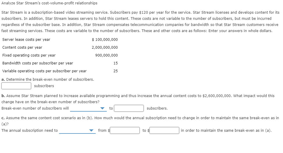 Analyze Star Stream's cost-vol ume-profit relationships
Star Stream is a subscription-based video streaming service. Subscribers pay $120 per year for the service. Star Stream licenses and develops content for its
subscribers. In addition, Star Stream leases servers to hold this content. These costs are not variable to the number of subscribers, but must be incurred
regardless of the subscriber base. In addition, Star Stream compensates telecommunication companies for bandwidth so that Star Stream customers receive
fast streaming services. These costs are variable to the number of subscribers. These and other costs are as follows: Enter your answers in whole dollars.
Server lease costs per year
$100,000,000
Content costs per year
2,000,000,000
Fixed operating costs per year
900.000,000
Bandwidth costs per subscriber per year
15
Variable operating costs per subscriber per year
25
a. Determine the break-even number of subscribers.
subscribers
b. Assume Star Stream planned to increase available programming and thus increase the annual content costs to $2,600,000,000. What impact would this
change have on the break-even number of subscribers?
Break-even number of subscribers will
subscribers.
to
c. Assume the same content cost scenario as in (b). How much would the annual subscription need to change in order to maintain the same break-even as in
(a)?
from $
in order to maintain the same break-even as in (a)
to $
The annual subscription need to
