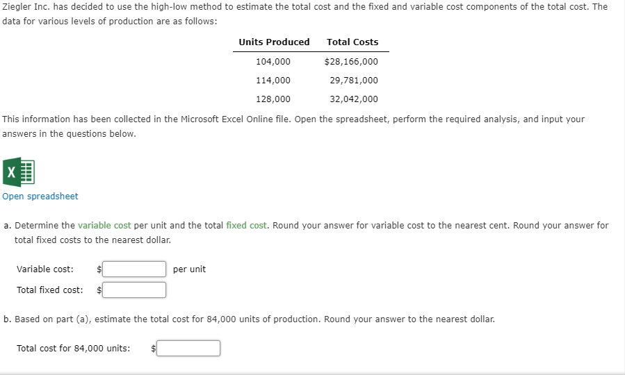 Ziegler Inc. has decided to use the high-low method to estimate the total cost and the fixed and variable cost components of the total cost. The
data for various levels of production are as follows:
Units Produced
Total Costs
$28,166,000
104,000
114,000
29,781,000
128,000
32,042,000
This information has been collected in the Microsoft Excel Online file. Open the spreadsheet, perform the required analysis, and input your
answers in the questions below.
Open spreadsheet
a. Determine the variable cost per unit and the total fixed cost. Round your answer for variable cost to the nearest cent. Round your answer for
total fixed costs to the nearest dollar.
Variable cost:
per unit
Total fixed cost:
b. Based on part (a), estimate the total cost for 84,000 units of production. Round your answer to the nearest dollar.
Total cost for 84,000 units:
