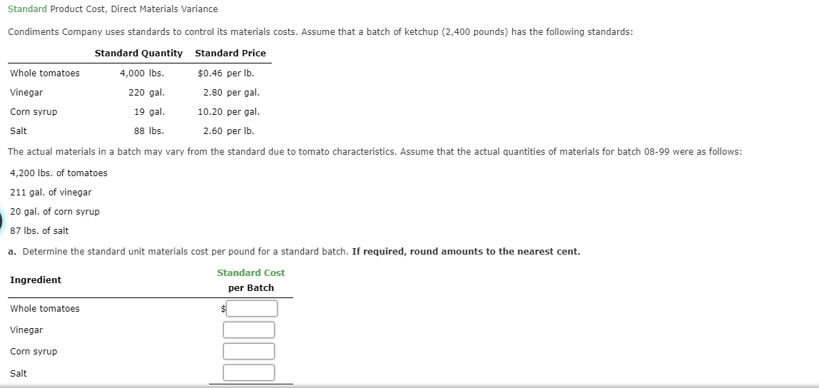 Standard Product Cost, Direct Materials Variance
Condiments Company uses standards to control its materials costs. Assume that a batch of ketchup (2,400 pounds) has the following standards:
Standard Quantity
Standard Price
Whole tomatoes
4,000 lbs.
$0.46 per lb.
220 gal
2.80 per gal.
Vinegar
10.20 per gal
19 gal
Corn syrup
88 lbs
2.60 per lb
Salt
The actual materials in a batch may vary from the standard due to tomato characteristics. Assume that the actual quantities of materials for batch 08-99 were as follows:
4,200 lbs. of tomatoes
211 gal. of vinegar
20 gal. of corn syrup
87 lbs. of salt
a. Determine the standard unit materials cost per pound for a standard batch. If required, round amounts to the nearest cent
Standard Cost
Ingredient
per Batch
Whole tomatoes
Vinegar
Corn syrup
Salt
