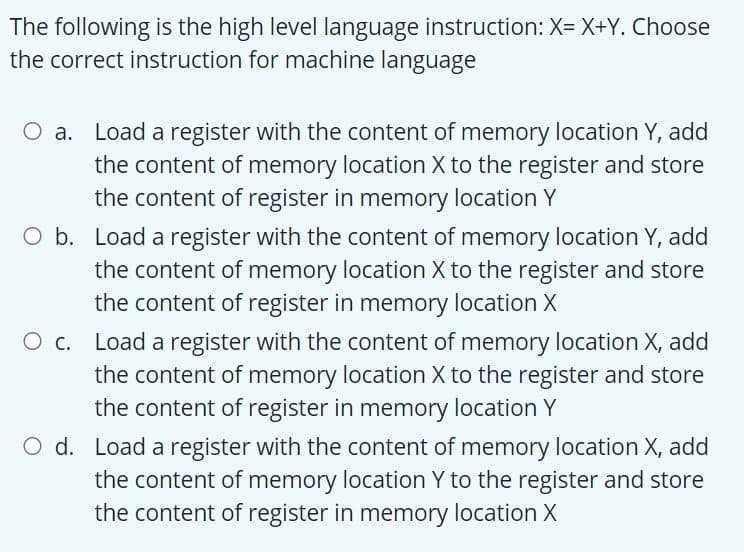 The following is the high level language instruction: X= X+Y. Choose
the correct instruction for machine language
O a. Load a register with the content of memory location Y, add
the content of memory location X to the register and store
the content of register in memory location Y
O b. Load a register with the content of memory location Y, add
the content of memory location X to the register and store
the content of register in memory location X
O c. Load a register with the content of memory location X, add
the content of memory location X to the register and store
the content of register in memory location Y
O d. Load a register with the content of memory location X, add
the content of memory location Y to the register and store
the content of register in memory location X
