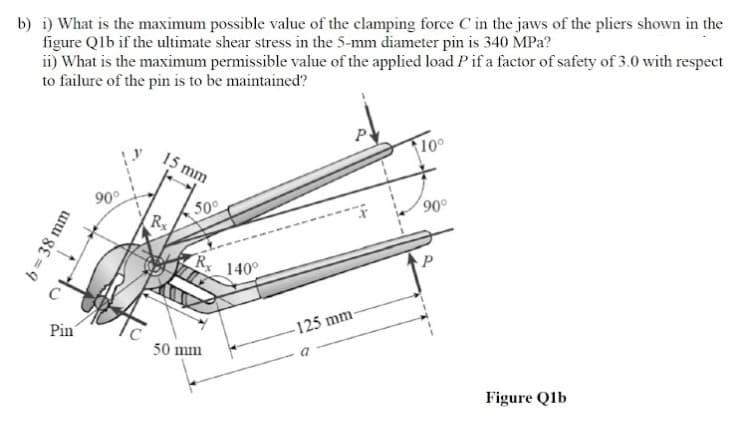 b) i) What is the maximum possible value of the clamping force C in the jaws of the pliers shown in the
figure Qlb if the ultimate shear stress in the 5-mm diameter pin is 340 MPa?
ii) What is the maximum permissible value of the applied load Pif a factor of safety of 3.0 with respect
to failure of the pin is to be maintaincd?
10°
15 mm
90°
90°
50
140°
C
Pin
-125 mm-
50 mm
Figure Qlb
b= 38 mm
