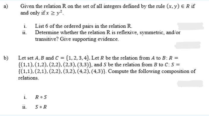 a)
Given the relation R on the set of all integers defined by the rule (x, y) E R if
and only if x 2 y².
i.
List 6 of the ordered pairs in the relation R.
i.
Determine whether the relation R is reflexive, symmetric, and/or
transitive? Give supporting evidence.
Let set A, B and C = {1,2,3, 4}. Let R be the relation from A to B: R =
{(1,1), (1,2), (2,2), (2,3), (3,3)}, and S be the relation from B to C: S =
{(1,1), (2,1), (2,2), (3,2), (4,2), (4,3)}. Compute the following composition of
relations.
b)
i.
RoS
1ii.
SOR
