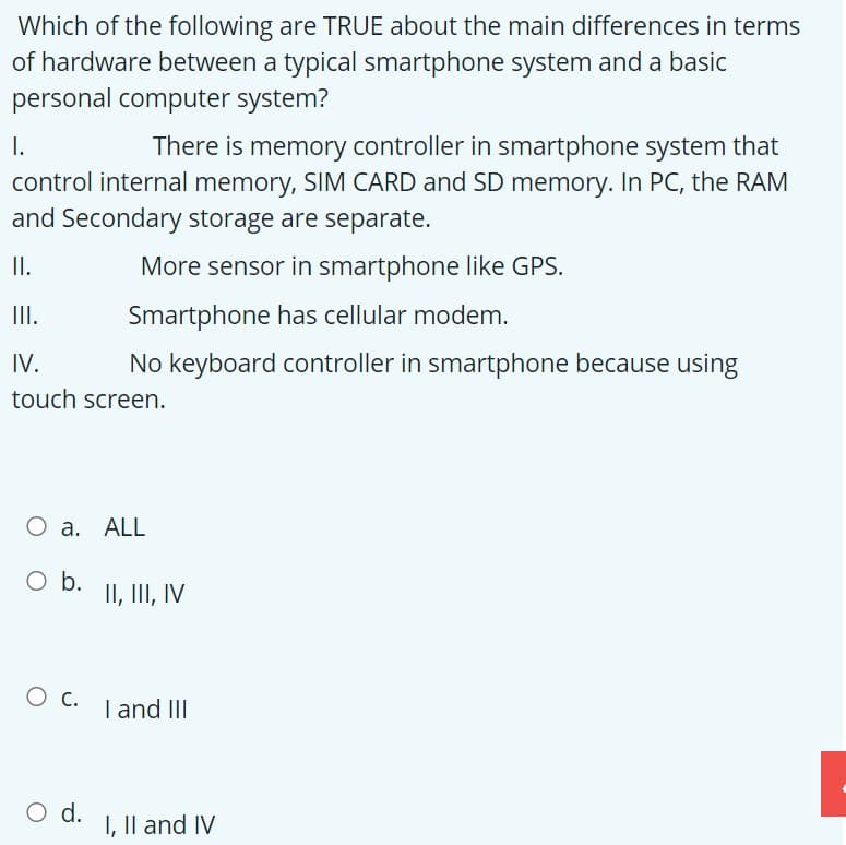 Which of the following are TRUE about the main differences in terms
of hardware between a typical smartphone system and a basic
personal computer system?
I.
control internal memory, SIM CARD and SD memory. In PC, the RAM
and Secondary storage are separate.
There is memory controller in smartphone system that
I.
More sensor in smartphone like GPS.
II.
Smartphone has cellular modem.
IV.
No keyboard controller in smartphone because using
touch screen.
O a. ALL
Ob.
II, III, IV
I and III
O d.
I, Il and IV
