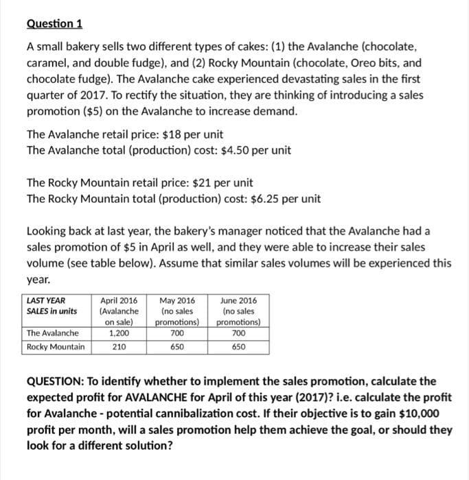 Question 1
A small bakery sells two different types of cakes: (1) the Avalanche (chocolate,
caramel, and double fudge), and (2) Rocky Mountain (chocolate, Oreo bits, and
chocolate fudge). The Avalanche cake experienced devastating sales in the first
quarter of 2017. To rectify the situation, they are thinking of introducing a sales
promotion ($5) on the Avalanche to increase demand.
The Avalanche retail price: $18 per unit
The Avalanche total (production) cost: $4.50 per unit
The Rocky Mountain retail price: $21 per unit
The Rocky Mountain total (production) cost: $6.25 per unit
Looking back at last year, the bakery's manager noticed that the Avalanche had a
sales promotion of $5 in April as well, and they were able to increase their sales
volume (see table below). Assume that similar sales volumes will be experienced this
year.
LAST YEAR
SALES in units
The Avalanche
Rocky Mountain
April 2016
(Avalanche
on sale)
1,200
210
May 2016
(no sales
promotions)
700
650
June 2016
(no sales
promotions)
700
650
QUESTION: To identify whether to implement the sales promotion, calculate the
expected profit for AVALANCHE for April of this year (2017)? i.e. calculate the profit
for Avalanche - potential cannibalization cost. If their objective is to gain $10,000
profit per month, will a sales promotion help them achieve the goal, or should they
look for a different solution?