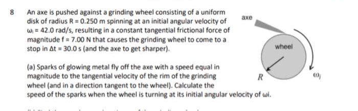 8 An axe is pushed against a grinding wheel consisting of a uniform
disk of radius R = 0.250 m spinning at an initial angular velocity of
w = 42.0 rad/s, resulting in a constant tangential frictional force of
magnitude f = 7.00 N that causes the grinding wheel to come to a
stop in At = 30.0 s (and the axe to get sharper).
axe
R
(a) Sparks of glowing metal fly off the axe with a speed equal in
magnitude to the tangential velocity of the rim of the grinding
wheel (and in a direction tangent to the wheel). Calculate the
speed of the sparks when the wheel is turning at its initial angular velocity of wi.
wheel