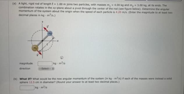 (a) A light, rigid rod of length = 1.00 m joins two particles, with masses m, 4.00 kg and m₂ = 3.00 kg, at its ends. The
combination rotates in the xy-plane about a pivot through the center of the rod (see figure below). Determine the angular
momentum of the system about the origin when the speed of each particle is 4.20 m/s. (Enter the magnitude to at least two
decimal places in kg-m²/s.)
magnitude
direction
kg-m²/s
-Select-O
(b) What If? What would be the new angular momentum of the system (in kg- m²/s) if each of the masses were instead a solid
sphere 12.5 cm in diameter? (Round your answer to at least two decimal places.)
kg-m²/s