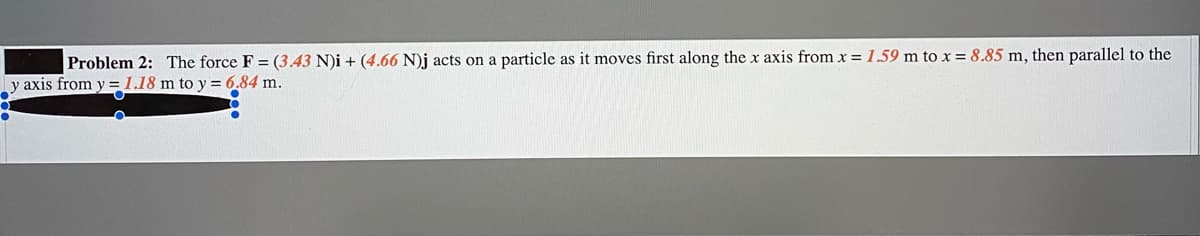 Problem 2: The force F = (3.43 N)i + (4.66 N)j acts on a particle as it moves first along the x axis from x = 1.59 m to x = 8.85 m, then parallel to the
y axis from y = 1.18 m to y = 6.84 m.
