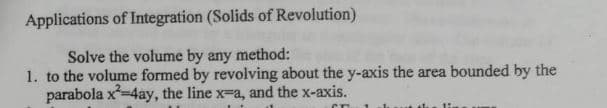 Applications of Integration (Solids of Revolution)
Solve the volume by any method:
1. to the volume formed by revolving about the y-axis the area bounded by the
parabola x-4ay, the line x-a, and the x-axis.
