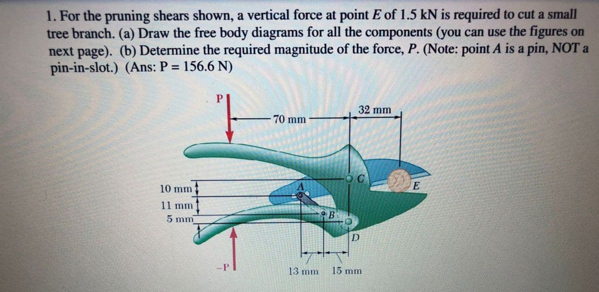 1. For the pruning shears shown, a vertical force at point E of 1.5 kN is required to cut a small
tree branch. (a) Draw the free body diagrams for all the components (you can use the figures on
next page). (b) Determine the required magnitude of the force, P. (Note: point A is a pin, NOT a
pin-in-slot.) (Ans: P = 156.6 N)
%3D
32 mm
70 mm
10 mm
11 mm
5 mm
D
-P
13 mm
15 mm
