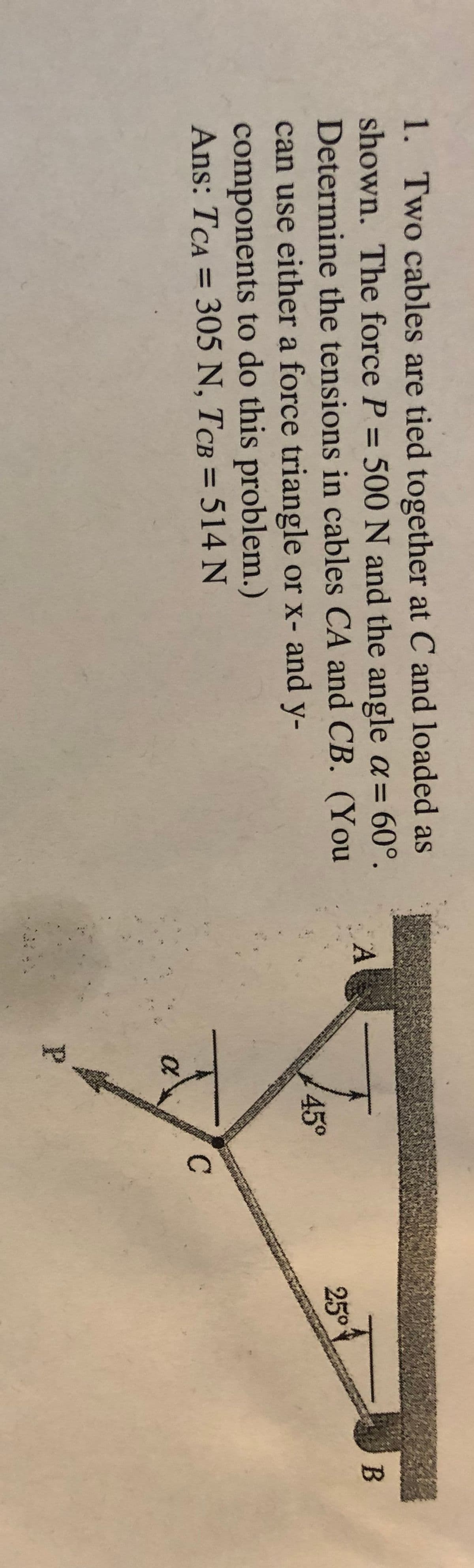 1. Two cables are tied together at C and loaded as
shown. The force P = 500N and the angle a= 60°.
Determine the tensions in cables CA and CB. (You
can use either a force triangle or x- and y-
%3D
45°
25°
components to do this problem.)
Ans: TCA = 305 N, TCB = 514 N
%3D
P.
