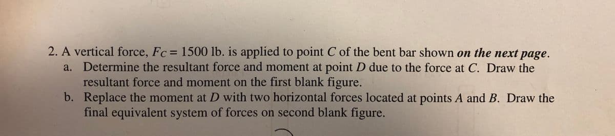 2. A vertical force, Fc= 1500 lb. is applied to point C of the bent bar shown on the next page.
a. Determine the resultant force and moment at point D due to the force at C. Draw the
resultant force and moment on the first blank figure.
b. Replace the moment at D with two horizontal forces located at points A and B. Draw the
final equivalent system of forces on second blank figure.
