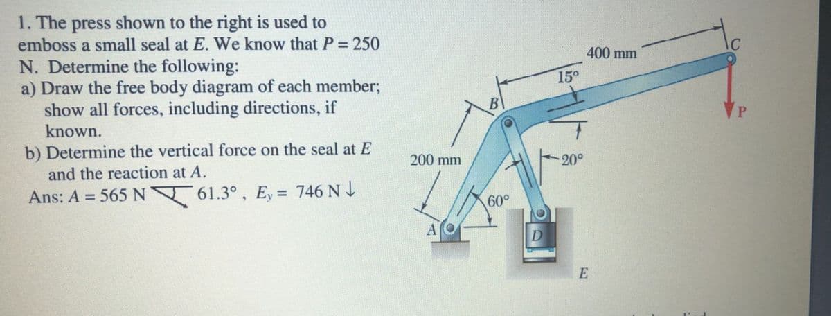 1. The press shown to the right is used to
emboss a small seal at E. We know that P = 250
N. Determine the following:
a) Draw the free body diagram of each member;
show all forces, including directions, if
known.
400 mm
15°
B
b) Determine the vertical force on the seal at E
and the reaction at A.
200 mm
20°
Ans: A = 565 N 61.3° , E, = 746 N 4
%3D
%3D
60°
A
D
E
