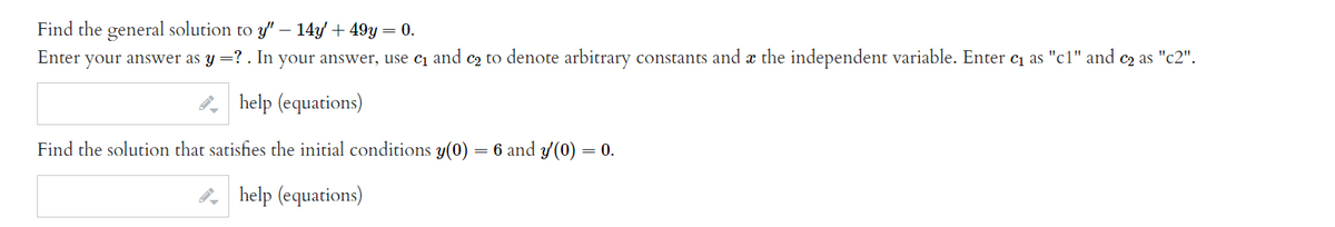 Find the general solution to y" – 14y + 49y = 0.
Enter your answer as y =? . In your answer, use cı and c2 to denote arbitrary constants and æ the independent variable. Enter c as "c1" and c2 as "c2".
, help (equations)
Find the solution that satisfies the initial conditions y(0)
= 6 and y(0) = 0.
help (equations)
