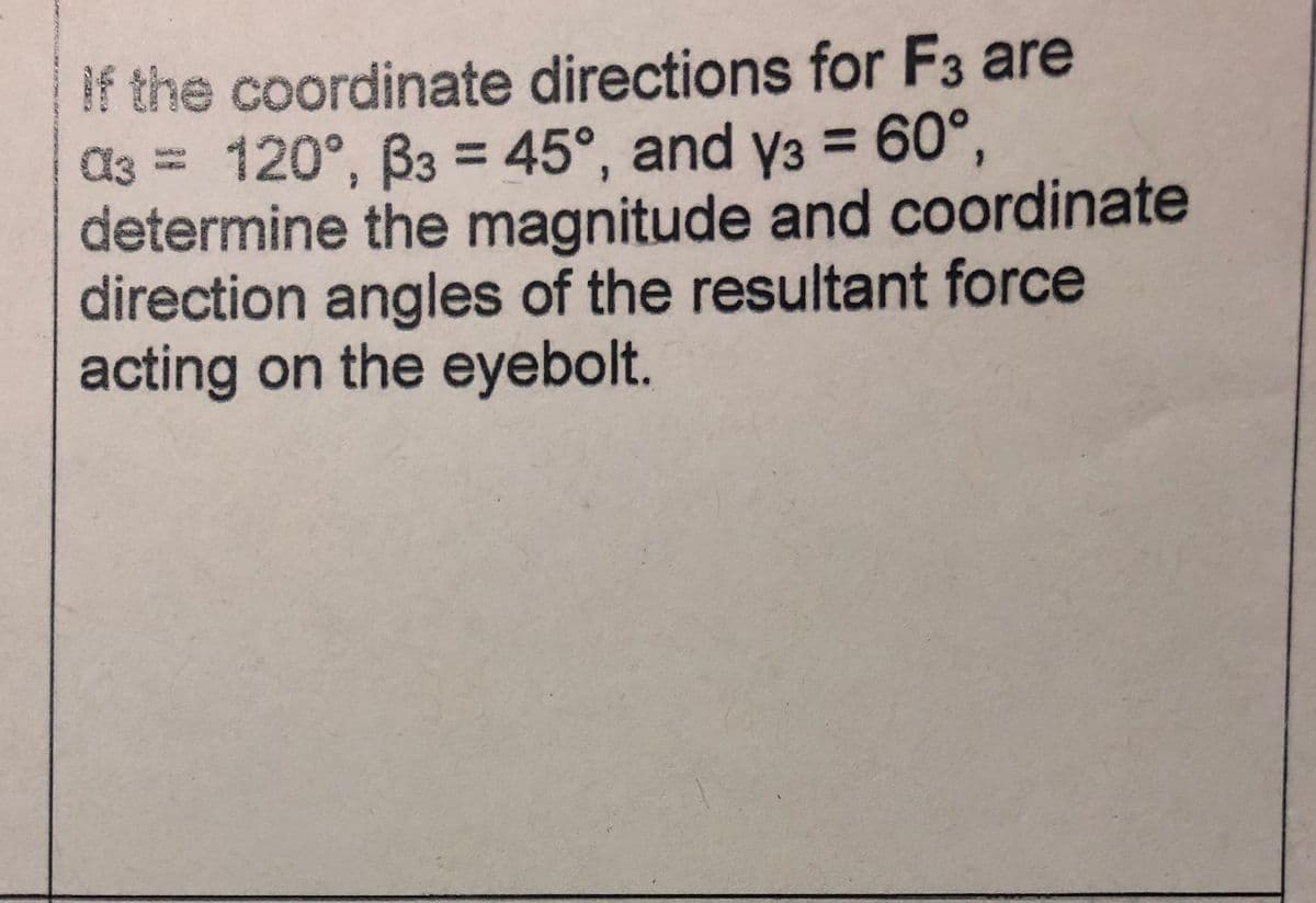 If the coordinate directions for F3 are
d3 = 120°, Ba = 45°, and y3 = 60°,
determine the magnitude and coordinate
direction angles of the resultant force
acting on the eyebolt.
%3D
%3D
