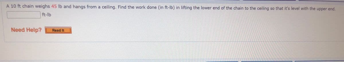 A 10 ft chain weighs 45 lb and hangs from a ceiling. Find the work done (in ft-lb) in lifting the lower end of the chain to the ceiling so that it's level with the upper end.
ft-lb
Need Help?
Read It
