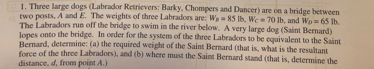 1. Three large dogs (Labrador Retrievers: Barky, Chompers and Dancer) are on a bridge between
two posts, A and E. The weights of three Labradors are: WB = 85 lb, Wc = 70 lb, and Wp = 65 lb.
The Labradors run off the bridge to swim in the river below. A very large dog (Saint Bernard)
lopes onto the bridge. In order for the system of the three Labradors to be equivalent to the Saint
Bernard, determine: (a) the required weight of the Saint Bernard (that is, what is the resultant
force of the three Labradors), and (b) where must the Saint Bernard stand (that is, determine the
%3D
%3D
%3D
distance, d, from point A.)
