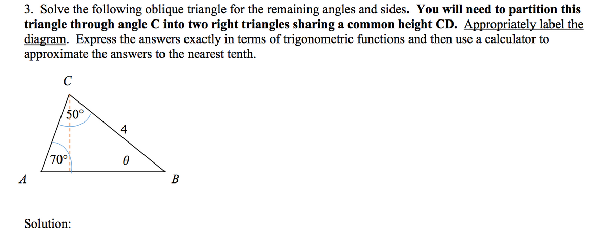 3. Solve the following oblique triangle for the remaining angles and sides. You will need to partition this
triangle through angle C into two right triangles sharing a common height CD. Appropriately label the
diagram. Express the answers exactly in terms of trigonometric functions and then use a calculator to
approximate the answers to the nearest tenth.
50°
70°
Solution:
4
0
B