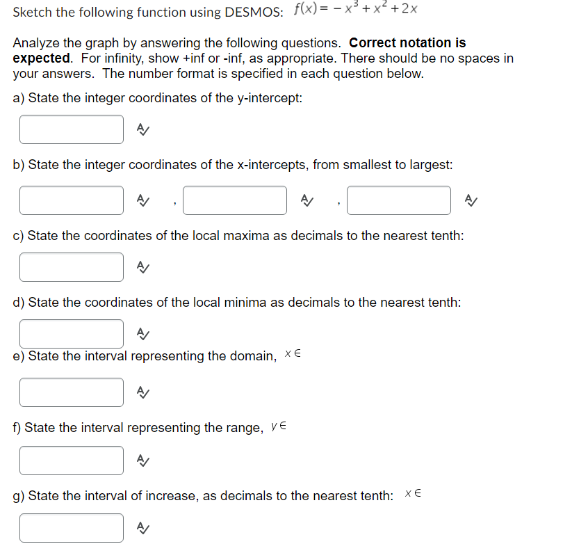 Sketch the following function using DESMOS: f(x)= -x³ + x² + 2x
Analyze the graph by answering the following questions. Correct notation is
expected. For infinity, show +inf or -inf, as appropriate. There should be no spaces in
your answers. The number format is specified in each question below.
a) State the integer coordinates of the y-intercept:
A
b) State the integer coordinates of the x-intercepts, from smallest to largest:
A/
c) State the coordinates of the local maxima as decimals to the nearest tenth:
A/
d) State the coordinates of the local minima as decimals to the nearest tenth:
A
e) State the interval representing the domain, XE
A
A/
f) State the interval representing the range, y
A
g) State the interval of increase, as decimals to the nearest tenth: XE
A
A/