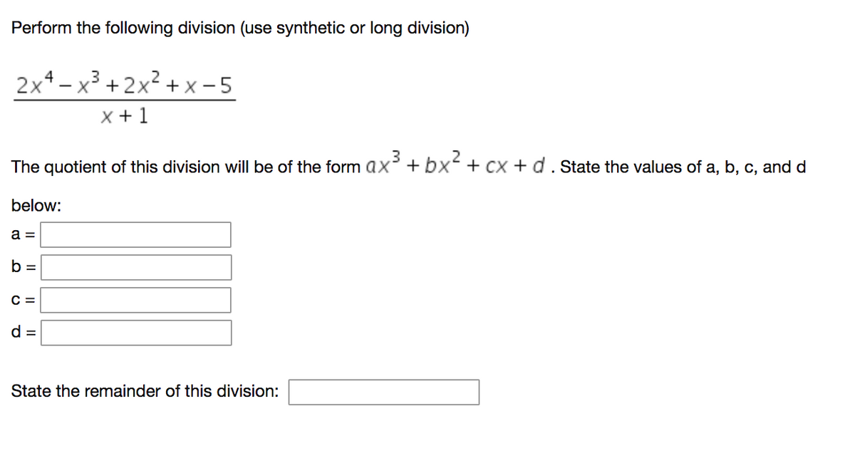 Perform the following division (use synthetic or long division)
2x4- x3 + 2x? + x - 5
X + 1
.3
The quotient of this division will be of the form ax²+bx + cx +d. State the values of a, b, c, and d
below:
a =
b =
C =
State the remainder of this division:
