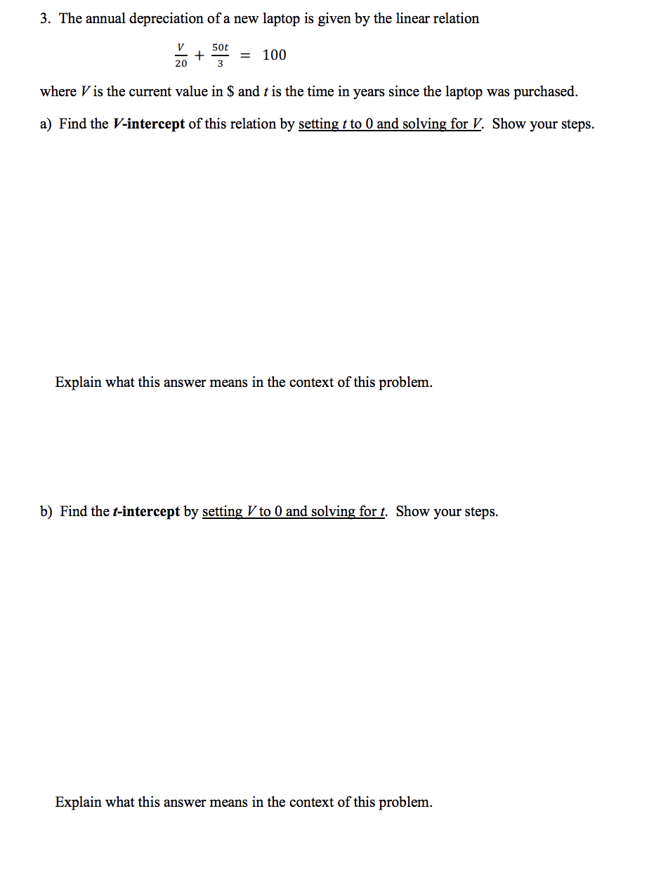 3. The annual depreciation of a new laptop is given by the linear relation
V
20
+
50t
3
100
where is the current value in $ and t is the time in years since the laptop was purchased.
a) Find the V-intercept of this relation by setting t to 0 and solving for V. Show your steps.
Explain what this answer means in the context of this problem.
b) Find the t-intercept by setting V to 0 and solving for t. Show your steps.
Explain what this answer means in the context of this problem.