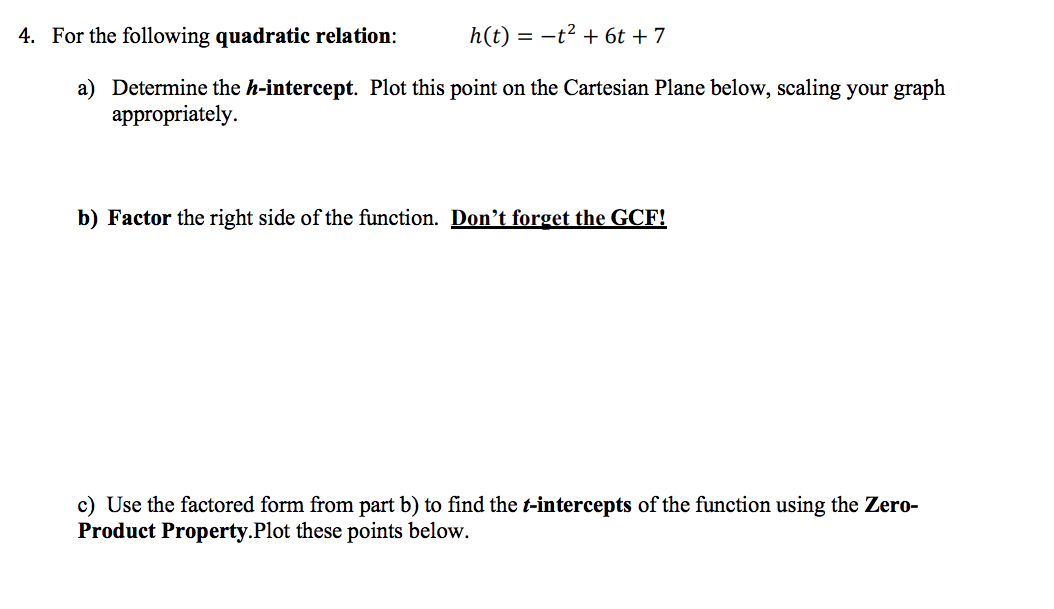 4. For the following quadratic relation:
h(t) = -t² + 6t + 7
a) Determine the h-intercept. Plot this point on the Cartesian Plane below, scaling your graph
appropriately.
b) Factor the right side of the function. Don't forget the GCF!
c) Use the factored form from part b) to find the t-intercepts of the function using the Zero-
Product Property.Plot these points below.