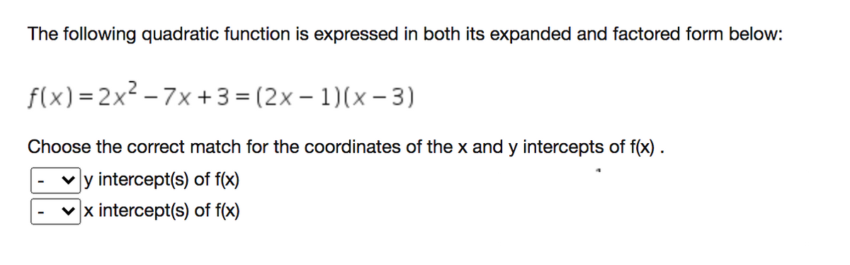 The following quadratic function is expressed in both its expanded and factored form below:
f(x) = 2x² – 7x + 3 = (2x – 1)(x – 3)
Choose the correct match for the coordinates of the x and y intercepts of f(x) .
y intercept(s) of f(x)
x intercept(s) of f(x)
