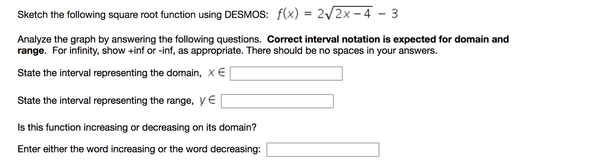 Sketch the following square root function using DESMOS: f(x) = 2/2x - 4 - 3
Analyze the graph by answering the following questions. Correct interval notation is expected for domain and
range. For infinity, show +inf or -inf, as appropriate. There should be no spaces in your answers.
State the interval representing the domain, X E
State the interval representing the range, ye
Is this function increasing or decreasing on its domain?
Enter either the word increasing or the word decreasing:
