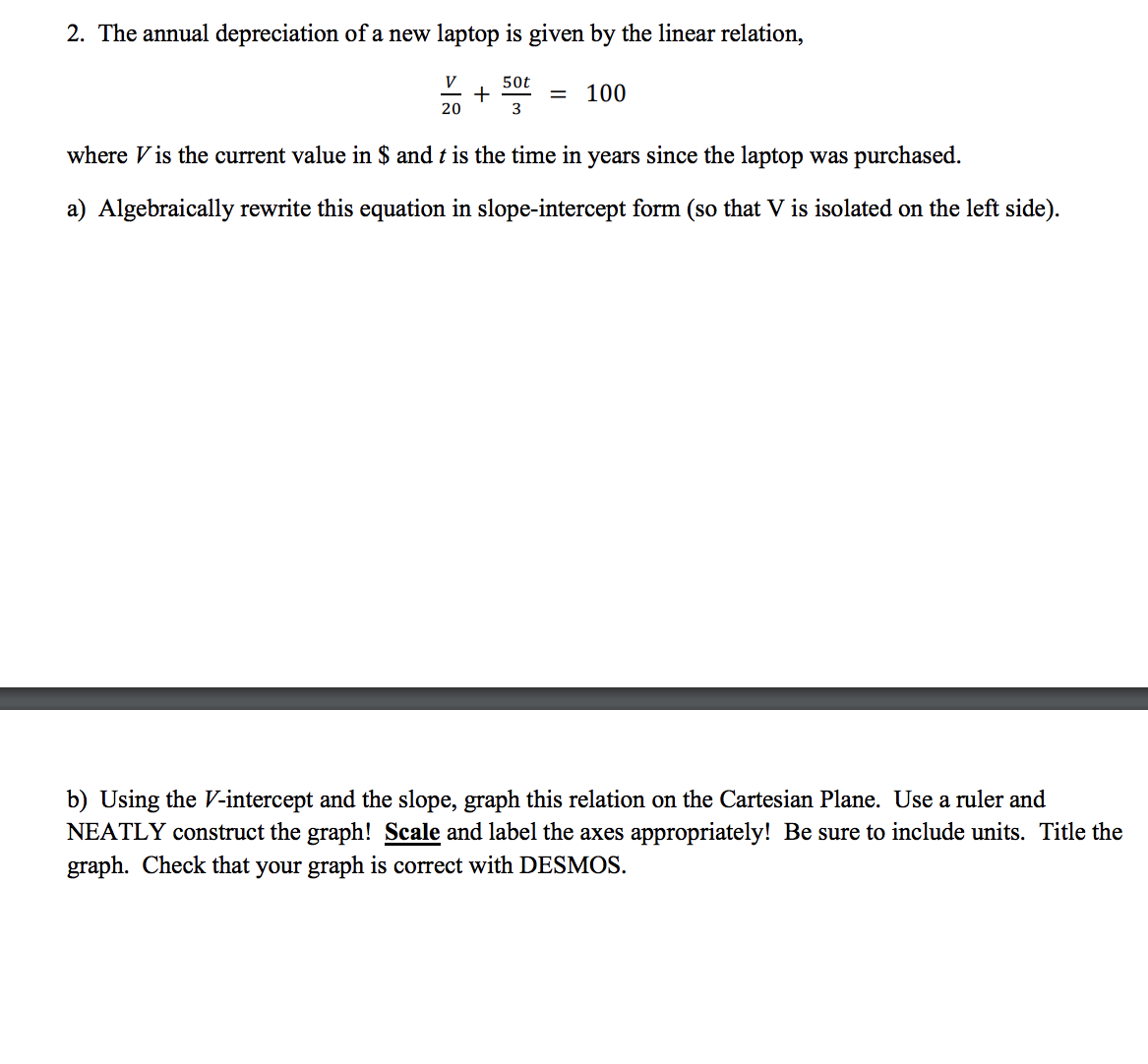 2. The annual depreciation of a new laptop is given by the linear relation,
50t
3
where is the current value in $ and t is the time in years since the laptop was purchased.
a) Algebraically rewrite this equation in slope-intercept form (so that V is isolated on the left side).
V
20
+
=
100
b) Using the V-intercept and the slope, graph this relation on the Cartesian Plane. Use a ruler and
NEATLY construct the graph! Scale and label the axes appropriately! Be sure to include units. Title the
graph. Check that your graph is correct with DESMOS.