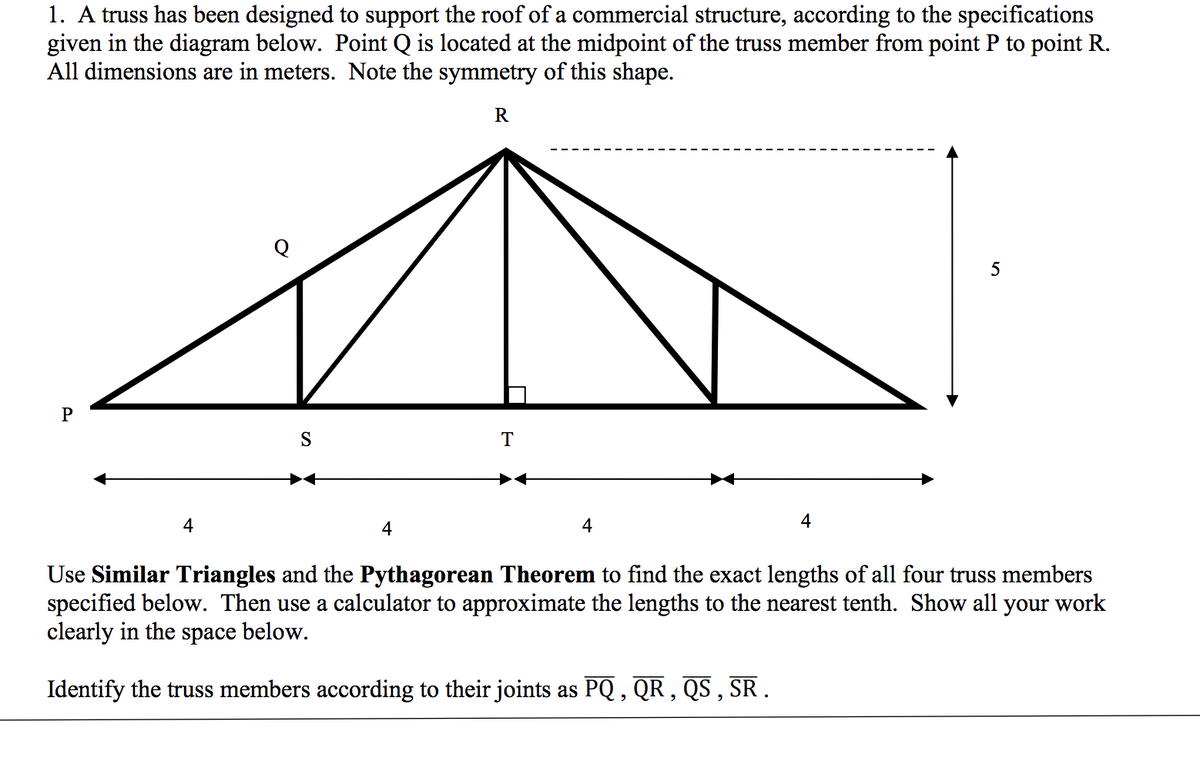 1. A truss has been designed to support the roof of a commercial structure, according to the specifications
given in the diagram below. Point Q is located at the midpoint of the truss member from point P to point R.
All dimensions are in meters. Note the symmetry of this shape.
R
P
4
S
4
T
4
4
5
Use Similar Triangles and the Pythagorean Theorem to find the exact lengths of all four truss members
specified below. Then use a calculator to approximate the lengths to the nearest tenth. Show all your work
clearly in the space below.
Identify the truss members according to their joints as PQ, QR, QS, SR.