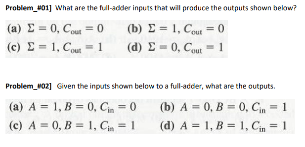 Problem_#01] What are the full-adder inputs that will produce the outputs shown below?
(a) E = 0, Cout = 0
(b) E = 1, Cout = 0
(c) E = 1, Cout = 1
(d) E = 0, Cout = 1
%3D
Problem_#02] Given the inputs shown below to a full-adder, what are the outputs.
(a) A = 1, B = 0, Cin = 0
(c) A = 0, B = 1, Cin = 1
(b) A = 0, B = 0, Cin = 1
%3D
(d) A = 1, B = 1, Cin = 1
%3D
%3D
