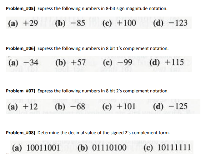 Problem_#05] Express the following numbers in 8-bit sign magnitude notation.
(а) +29
(b) -85
(c) +100
(d) -123
Problem_#06] Express the following numbers in 8 bit 1's complement notation.
(а) —34
(b) +57
(c) -99
(d) +115
Problem_#07] Express the following numbers in 8 bit 2's complement notation.
(а) + 12
(b) -68
(c) +101
(d) -125
Problem_#08] Determine the decimal value of the signed 2's complement form.
(а) 10011001
(b) 01110100
(c)
(c) 10111111
