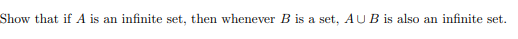 **Problem Statement:**

Show that if \( A \) is an infinite set, then whenever \( B \) is a set, \( A \cup B \) is also an infinite set.

**Explanation:**

This statement is about set theory, specifically dealing with the properties of infinite sets. The task is to demonstrate that the union of an infinite set \( A \) and any set \( B \) (which can be either finite or infinite) results in a set \( A \cup B \) that is infinite. This stems from the concept that adding any number of elements to an infinite set does not change its cardinality from being infinite.
