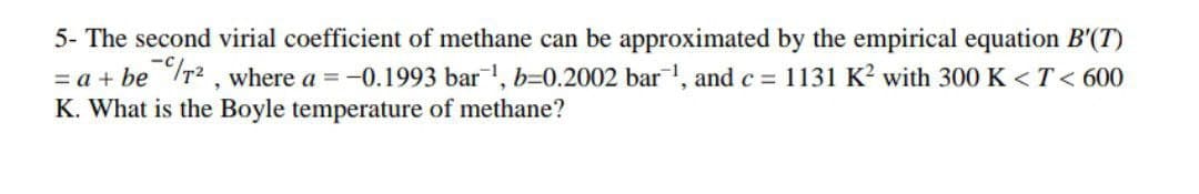 5- The second virial coefficient of methane can be approximated by the empirical equation B'(T)
= a + be r2 , where a = -0.1993 bar, b=0.2002 bar, and c = 1131 K? with 300 K < T< 600
K. What is the Boyle temperature of methane?
