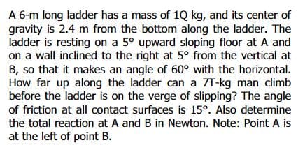 A 6-m long ladder has a mass of 1Q kg, and its center of
gravity is 2.4 m from the bottom along the ladder. The
ladder is resting on a 5° upward sloping floor at A and
on a wall inclined to the right at 5° from the vertical at
B, so that it makes an angle of 60° with the horizontal.
How far up along the ladder can a 7T-kg man climb
before the ladder is on the verge of slipping? The angle
of friction at all contact surfaces is 15°. Also determine
the total reaction at A and B in Newton. Note: Point A is
at the left of point B.
