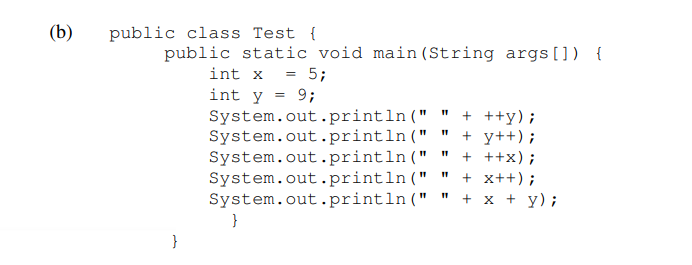 (b)
public class Test {
public static void main (String args[]) {
int x = 5;
int y = 9;
System.out.println ("
System.out.println("
System.out.println(" "
System.out.println(" "
System.out.println("
+ ++y);
+ y++) ;
+ ++x);
+ x++);
+ x + y);
}
