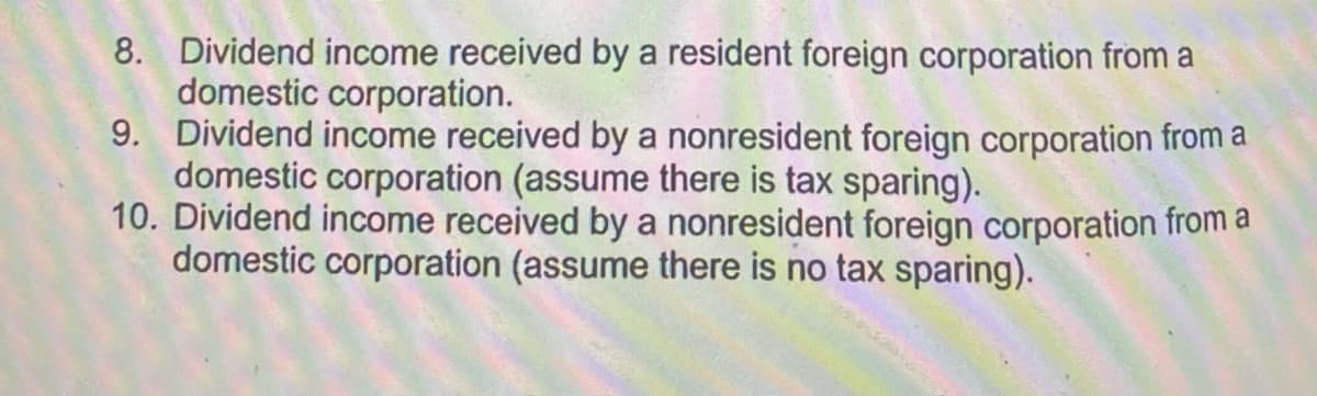 8. Dividend income received by a resident foreign corporation from a
domestic corporation.
9. Dividend income received by a nonresident foreign corporation from a
domestic corporation (assume there is tax sparing).
10. Dividend income received by a nonresident foreign corporation from a
domestic corporation (assume there is no tax sparing).
