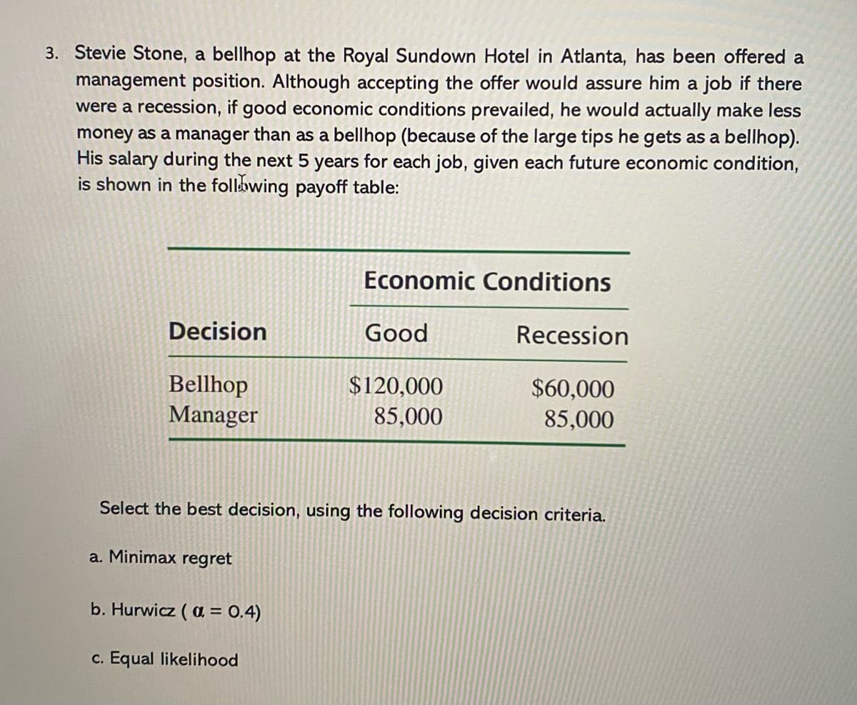 3. Stevie Stone, a bellhop at the Royal Sundown Hotel in Atlanta, has been offered a
management position. Although accepting the offer would assure him a
were a recession, if good economic conditions prevailed, he would actually make less
money as a manager than as a bellhop (because of the large tips he gets as a bellhop).
His salary during the next 5 years for each job, given each future economic condition,
is shown in the following payoff table:
job if there
Economic Conditions
Decision
Good
Recession
Bellhop
Manager
$120,000
$60,000
85,000
85,000
Select the best decision, using the following decision criteria.
a. Minimax regret
b. Hurwicz ( a = 0.4)
c. Equal likelihood
